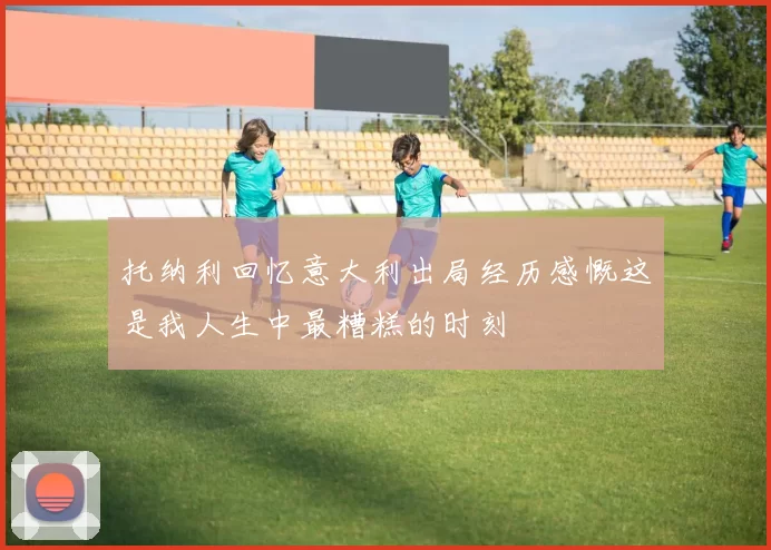 托纳利回忆意大利出局经历感慨这是我人生中最糟糕的时刻