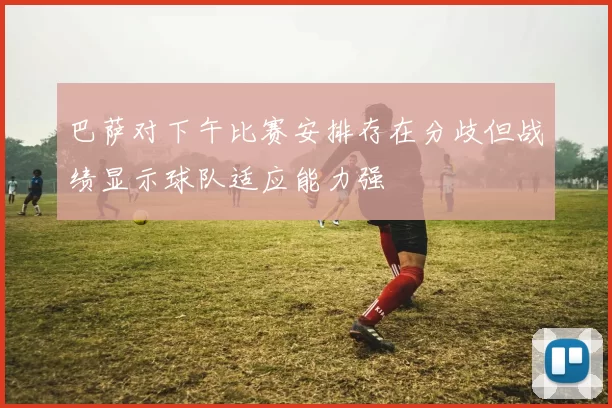 巴萨对下午比赛安排存在分歧但战绩显示球队适应能力强