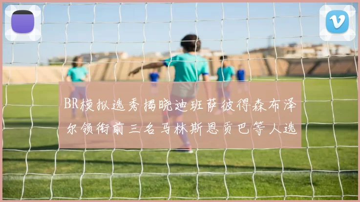 BR模拟选秀揭晓迪班萨彼得森布泽尔领衔前三名马林斯恩贡巴等人选择退选