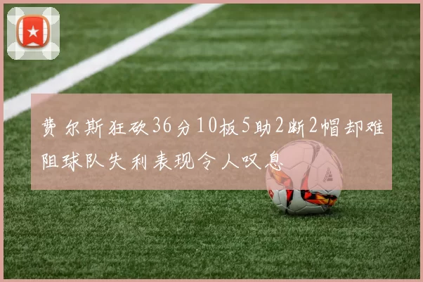 费尔斯狂砍36分10板5助2断2帽却难阻球队失利表现令人叹息