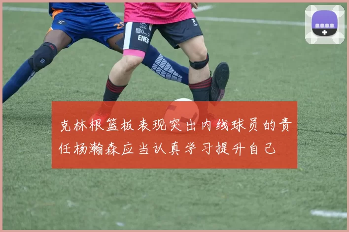 克林根篮板表现突出内线球员的责任杨瀚森应当认真学习提升自己