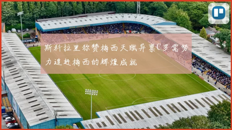 斯科拉里称赞梅西天赋异禀C罗需努力追赶梅西的辉煌成就
