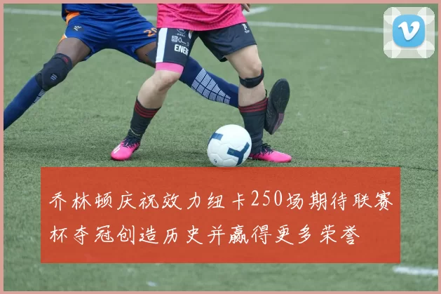 乔林顿庆祝效力纽卡250场期待联赛杯夺冠创造历史并赢得更多荣誉