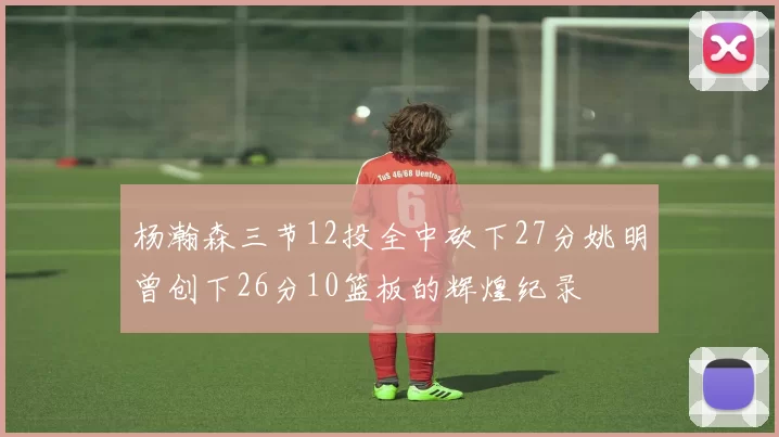 杨瀚森三节12投全中砍下27分姚明曾创下26分10篮板的辉煌纪录
