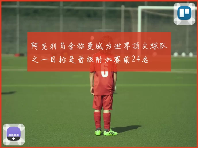 阿克利乌舍称曼城为世界顶尖球队之一目标是晋级附加赛前24名