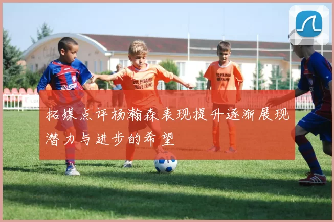 拓媒点评杨瀚森表现提升逐渐展现潜力与进步的希望